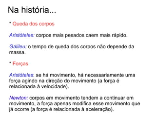 Na história...
* Queda dos corpos
Aristóteles: corpos mais pesados caem mais rápido.
Galileu: o tempo de queda dos corpos não depende da
massa.
* Forças
Aristóteles: se há movimento, há necessariamente uma
força agindo na direção do movimento (a força é
relacionada à velocidade).
Newton: corpos em movimento tendem a continuar em
movimento, a força apenas modifica esse movimento que
já ocorre (a força é relacionada à aceleração).
 