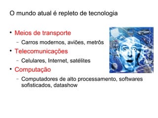 O mundo atual é repleto de tecnologia

Meios de transporte
− Carros modernos, aviões, metrôs

Telecomunicações
− Celulares, Internet, satélites

Computação
− Computadores de alto processamento, softwares
sofisticados, datashow
 