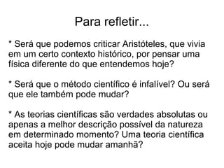 Para refletir...
* Será que podemos criticar Aristóteles, que vivia
em um certo contexto histórico, por pensar uma
física diferente do que entendemos hoje?
* Será que o método científico é infalível? Ou será
que ele também pode mudar?
* As teorias científicas são verdades absolutas ou
apenas a melhor descrição possível da natureza
em determinado momento? Uma teoria científica
aceita hoje pode mudar amanhã?
 