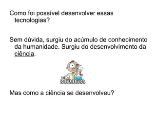 Como foi possível desenvolver essas
tecnologias?
Sem dúvida, surgiu do acúmulo de conhecimento
da humanidade. Surgiu do desenvolvimento da
ciência.
Mas como a ciência se desenvolveu?
 
