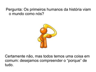 Pergunta: Os primeiros humanos da história viam
o mundo como nós?
Certamente não, mas todos temos uma coisa em
comum: desejamos compreender o “porque” de
tudo.
 