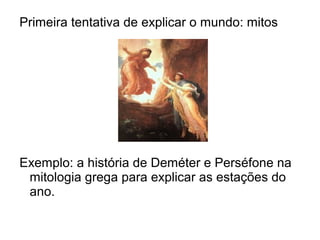 Primeira tentativa de explicar o mundo: mitos
Exemplo: a história de Deméter e Perséfone na
mitologia grega para explicar as estações do
ano.
 