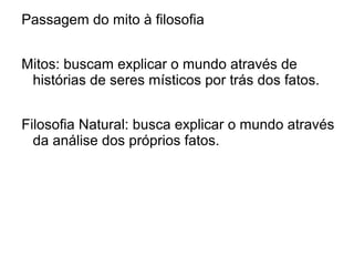 Passagem do mito à filosofia
Mitos: buscam explicar o mundo através de
histórias de seres místicos por trás dos fatos.
Filosofia Natural: busca explicar o mundo através
da análise dos próprios fatos.
 