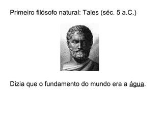 Primeiro filósofo natural: Tales (séc. 5 a.C.)
Dizia que o fundamento do mundo era a água.
 