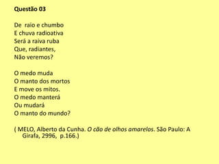 Questão 03 
De raio e chumbo 
E chuva radioativa 
Será a raiva ruba 
Que, radiantes, 
Não veremos? 
O medo muda 
O manto dos mortos 
E move os mitos. 
O medo manterá 
Ou mudará 
O manto do mundo? 
( MELO, Alberto da Cunha. O cão de olhos amarelos. São Paulo: A 
Girafa, 2996, p.166.) 
 
