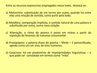 Entre os recursos expressivos empregados nesse texto, destaca-se: 
a) Metonímia: substituição de um termo por outro, quando há entre 
eles uma relação de sentido, como parte pelo todo. 
b) Metáfora: comparação implícita, o sentido natural de uma palavra é 
substituído por outro, numa nova relação. 
c) Aliteração: o ritmo do poema é posto em relevo a partir da 
repetição de fonemas de natureza consonantal. 
d) Prosopopeia: a palavra-chave do poema – Medo – é personificada, 
agindo como um ser vivo, de tons humanos. 
e) Catacrese: há um predomínio de impropriedades linguísiticas – o 
que pode ser constatato em termos como “mito”. 
 