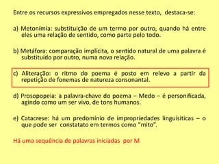 Entre os recursos expressivos empregados nesse texto, destaca-se: 
a) Metonímia: substituição de um termo por outro, quando há entre 
eles uma relação de sentido, como parte pelo todo. 
b) Metáfora: comparação implícita, o sentido natural de uma palavra é 
substituído por outro, numa nova relação. 
c) Aliteração: o ritmo do poema é posto em relevo a partir da 
repetição de fonemas de natureza consonantal. 
d) Prosopopeia: a palavra-chave do poema – Medo – é personificada, 
agindo como um ser vivo, de tons humanos. 
e) Catacrese: há um predomínio de impropriedades linguísiticas – o 
que pode ser constatato em termos como “mito”. 
Há uma sequência de palavras iniciadas por M 
 
