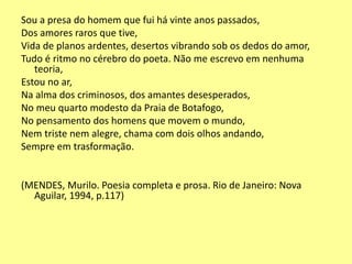 Sou a presa do homem que fui há vinte anos passados, 
Dos amores raros que tive, 
Vida de planos ardentes, desertos vibrando sob os dedos do amor, 
Tudo é ritmo no cérebro do poeta. Não me escrevo em nenhuma 
teoria, 
Estou no ar, 
Na alma dos criminosos, dos amantes desesperados, 
No meu quarto modesto da Praia de Botafogo, 
No pensamento dos homens que movem o mundo, 
Nem triste nem alegre, chama com dois olhos andando, 
Sempre em trasformação. 
(MENDES, Murilo. Poesia completa e prosa. Rio de Janeiro: Nova 
Aguilar, 1994, p.117) 
 