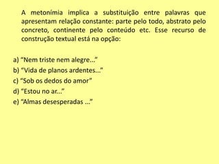 A metonímia implica a substituição entre palavras que 
apresentam relação constante: parte pelo todo, abstrato pelo 
concreto, continente pelo conteúdo etc. Esse recurso de 
construção textual está na opção: 
a) “Nem triste nem alegre...” 
b) “Vida de planos ardentes...” 
c) “Sob os dedos do amor” 
d) “Estou no ar...” 
e) “Almas desesperadas ...” 
 