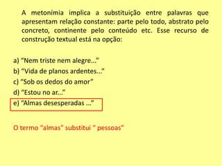 A metonímia implica a substituição entre palavras que 
apresentam relação constante: parte pelo todo, abstrato pelo 
concreto, continente pelo conteúdo etc. Esse recurso de 
construção textual está na opção: 
a) “Nem triste nem alegre...” 
b) “Vida de planos ardentes...” 
c) “Sob os dedos do amor” 
d) “Estou no ar...” 
e) “Almas desesperadas ...” 
O termo “almas” substitui “ pessoas” 
 