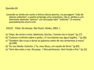 Questão 05 
Levando-se ainda em conta a leitura desse poema, na passagem “vida de 
planos ardentes”, o poeta emprega uma sinestesia, isto é, atribui a um 
elemento abstrato “planos” um sensação tátil: “ardente”. O mesmo 
procedimento ocorre em: 
(HILST, Hilda. Do desejo. São Paulo: Globo, 2001. ) 
a) “Hoje, de carne e osso, laborioso, lascivo, / tomas-me o corpo”. (p.17) 
b) “Costuro o infinito sobre o peito. / E no entanto sou água fugidia...” (p.36) 
c) “Também são cruas e duras as palavras antes de nos sentarmos à mesa” 
(p;100) 
d) “Eu sou Medo. Estertor. / Tu, meu Deus, um cavalo de ferro.” (p.85) 
e) “Vem dos vales a voz. Do poço. / Dos penhascos. Vem funda e fria “ (p.31) 
 