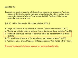 Questão 05 
Levando-se ainda em conta a leitura desse poema, na passagem “vida de 
planos ardentes”, o poeta emprega uma sinestesia, isto é, atribui a um 
elemento abstrato “planos” um sensação tátil: “ardente”. O mesmo 
procedimento ocorre em: 
(HILST, Hilda. Do desejo. São Paulo: Globo, 2001. ) 
a) “Hoje, de carne e osso, laborioso, lascivo, / tomas-me o corpo”. (p.17) 
b) “Costuro o infinito sobre o peito. / E no entanto sou água fugidia...” (p.36) 
c) “Também são cruas e duras as palavras antes de nos sentarmos à mesa” 
(p;100) 
d) “Eu sou Medo. Estertor. / Tu, meu Deus, um cavalo de ferro.” (p.85) 
e) “Vem dos vales a voz. Do poço. / Dos penhascos. Vem funda e fria “ (p.31) 
O termo “palavras”, abstrato, passa a ser percebido pelo tato. 
 