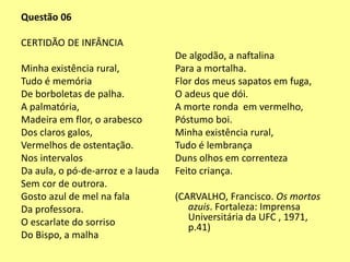 Questão 06 
CERTIDÃO DE INFÂNCIA 
Minha existência rural, 
Tudo é memória 
De borboletas de palha. 
A palmatória, 
Madeira em flor, o arabesco 
Dos claros galos, 
Vermelhos de ostentação. 
Nos intervalos 
Da aula, o pó-de-arroz e a lauda 
Sem cor de outrora. 
Gosto azul de mel na fala 
Da professora. 
O escarlate do sorriso 
Do Bispo, a malha 
De algodão, a naftalina 
Para a mortalha. 
Flor dos meus sapatos em fuga, 
O adeus que dói. 
A morte ronda em vermelho, 
Póstumo boi. 
Minha existência rural, 
Tudo é lembrança 
Duns olhos em correnteza 
Feito criança. 
(CARVALHO, Francisco. Os mortos 
azuis. Fortaleza: Imprensa 
Universitária da UFC , 1971, 
p.41) 
 