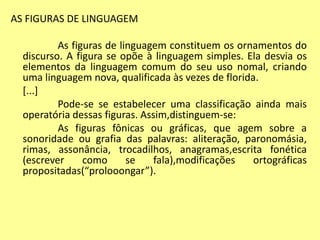AS FIGURAS DE LINGUAGEM 
As figuras de linguagem constituem os ornamentos do 
discurso. A figura se opõe à linguagem simples. Ela desvia os 
elementos da linguagem comum do seu uso nomal, criando 
uma linguagem nova, qualificada às vezes de florida. 
[...] 
Pode-se se estabelecer uma classificação ainda mais 
operatória dessas figuras. Assim,distinguem-se: 
As figuras fônicas ou gráficas, que agem sobre a 
sonoridade ou grafia das palavras: aliteração, paronomásia, 
rimas, assonância, trocadilhos, anagramas,escrita fonética 
(escrever como se fala),modificações ortográficas 
propositadas(“prolooongar”). 
 