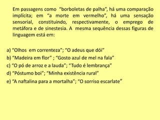 Em passagens como “borboletas de palha”, há uma comparação 
implícita; em “a morte em vermelho”, há uma sensação 
sensorial, constituindo, respectivamente, o emprego de 
metáfora e de sinestesia. A mesma sequência dessas figuras de 
linguagem está em: 
a) “Olhos em correnteza”; “O adeus que dói” 
b) “Madeira em flor” ; “Gosto azul de mel na fala” 
c) “O pó de arroz e a lauda”; “Tudo é lembrança” 
d) “Póstumo boi”; “Minha existência rural” 
e) “A naftalina para a mortalha”; “O sorriso escarlate” 
 