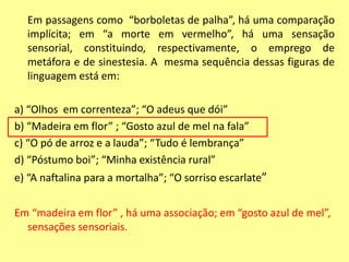 Em passagens como “borboletas de palha”, há uma comparação 
implícita; em “a morte em vermelho”, há uma sensação 
sensorial, constituindo, respectivamente, o emprego de 
metáfora e de sinestesia. A mesma sequência dessas figuras de 
linguagem está em: 
a) “Olhos em correnteza”; “O adeus que dói” 
b) “Madeira em flor” ; “Gosto azul de mel na fala” 
c) “O pó de arroz e a lauda”; “Tudo é lembrança” 
d) “Póstumo boi”; “Minha existência rural” 
e) “A naftalina para a mortalha”; “O sorriso escarlate” 
Em “madeira em flor” , há uma associação; em “gosto azul de mel”, 
sensações sensoriais. 
 