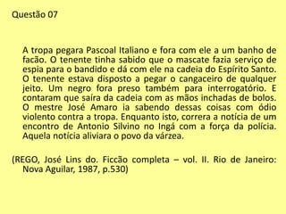 Questão 07 
A tropa pegara Pascoal Italiano e fora com ele a um banho de 
facão. O tenente tinha sabido que o mascate fazia serviço de 
espia para o bandido e dá com ele na cadeia do Espírito Santo. 
O tenente estava disposto a pegar o cangaceiro de qualquer 
jeito. Um negro fora preso também para interrogatório. E 
contaram que saíra da cadeia com as mãos inchadas de bolos. 
O mestre José Amaro ia sabendo dessas coisas com ódio 
violento contra a tropa. Enquanto isto, correra a notícia de um 
encontro de Antonio Silvino no Ingá com a força da polícia. 
Aquela notícia aliviara o povo da várzea. 
(REGO, José Lins do. Ficcão completa – vol. II. Rio de Janeiro: 
Nova Aguilar, 1987, p.530) 
 