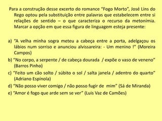 Para a construção desse excerto do romance “Fogo Morto”, José Lins do 
Rego optou pela substituição entre palavras que estabelecem entre si 
relações de sentido – o que caracteriza o recurso da metonímia. 
Marcar a opção em que essa figura de linguagem esteja presente: 
a) “A velha minha sogra meteu a cabeça entre a porta, adelgaçou os 
lábios num sorriso e anunciou alvissareira: - Um menino !” (Moreira 
Campos) 
b) “No corpo, a serpente / de cabeça dourada / expõe o vaso de veneno” 
(Barros Pinho) 
c) “Feito um cão solto / súbito o sol / salta janela / adentro do quarto” 
(Adriano Espínola) 
d) “Não posso viver comigo / não posso fugir de mim” (Sá de Miranda) 
e) “Amor é fogo que arde sem se ver” (Luis Vaz de Camões) 
 
