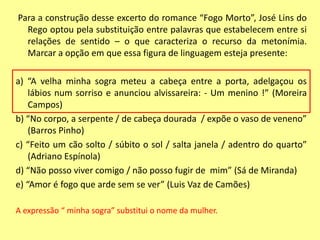 Para a construção desse excerto do romance “Fogo Morto”, José Lins do 
Rego optou pela substituição entre palavras que estabelecem entre si 
relações de sentido – o que caracteriza o recurso da metonímia. 
Marcar a opção em que essa figura de linguagem esteja presente: 
a) “A velha minha sogra meteu a cabeça entre a porta, adelgaçou os 
lábios num sorriso e anunciou alvissareira: - Um menino !” (Moreira 
Campos) 
b) “No corpo, a serpente / de cabeça dourada / expõe o vaso de veneno” 
(Barros Pinho) 
c) “Feito um cão solto / súbito o sol / salta janela / adentro do quarto” 
(Adriano Espínola) 
d) “Não posso viver comigo / não posso fugir de mim” (Sá de Miranda) 
e) “Amor é fogo que arde sem se ver” (Luis Vaz de Camões) 
A expressão “ minha sogra” substitui o nome da mulher. 
 