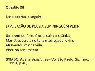 Questão 08 
Ler o poema a seguir: 
EXPLICAÇÃO DE POESIA SEM NINGUÉM PEDIR 
Um trem-de-ferro é uma coisa mecânica, 
Mas atravessa a noite, a madrugada, o dia. 
Atravessou minha vida, 
Virou só sentimento. 
(PRADO, Adélia. Poesia reunida. São Paulo: Siciliano, 
1991, p.48) 
 