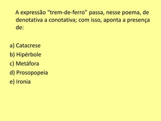 A expressão “trem-de-ferro” passa, nesse poema, de 
denotativa a conotativa; com isso, aponta a presença 
de: 
a) Catacrese 
b) Hipérbole 
c) Metáfora 
d) Prosopopeia 
e) Ironia 
 