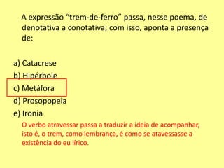 A expressão “trem-de-ferro” passa, nesse poema, de 
denotativa a conotativa; com isso, aponta a presença 
de: 
a) Catacrese 
b) Hipérbole 
c) Metáfora 
d) Prosopopeia 
e) Ironia 
O verbo atravessar passa a traduzir a ideia de acompanhar, 
isto é, o trem, como lembrança, é como se atavessasse a 
existência do eu lírico. 
 