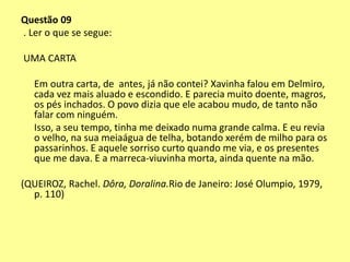 Questão 09 
. Ler o que se segue: 
UMA CARTA 
Em outra carta, de antes, já não contei? Xavinha falou em Delmiro, 
cada vez mais aluado e escondido. E parecia muito doente, magros, 
os pés inchados. O povo dizia que ele acabou mudo, de tanto não 
falar com ninguém. 
Isso, a seu tempo, tinha me deixado numa grande calma. E eu revia 
o velho, na sua meiaágua de telha, botando xerém de milho para os 
passarinhos. E aquele sorriso curto quando me via, e os presentes 
que me dava. E a marreca-viuvinha morta, ainda quente na mão. 
(QUEIROZ, Rachel. Dôra, Doralina.Rio de Janeiro: José Olumpio, 1979, 
p. 110) 
 