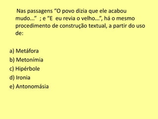 Nas passagens “O povo dizia que ele acabou 
mudo...” ; e “E eu revia o velho...”, há o mesmo 
procedimento de construção textual, a partir do uso 
de: 
a) Metáfora 
b) Metonímia 
c) Hipérbole 
d) Ironia 
e) Antonomásia 
 