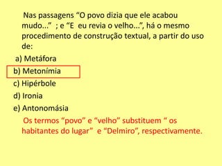 Nas passagens “O povo dizia que ele acabou 
mudo...” ; e “E eu revia o velho...”, há o mesmo 
procedimento de construção textual, a partir do uso 
de: 
a) Metáfora 
b) Metonímia 
c) Hipérbole 
d) Ironia 
e) Antonomásia 
Os termos “povo” e “velho” substituem “ os 
habitantes do lugar” e “Delmiro”, respectivamente. 
 
