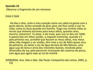 Questão 10 
Observar o fragmento de um romance: 
DIAS E DIAS 
Há dias e dias, sinto o meu coração como um sabiá na gaiola com a 
porta aberta, tenho vontade de girar, girar até ficar tonta e cair no 
chão, como eu fazia quando era menina. Trago nas minhas mãos os 
versos que Antonio escreveu para meus olhos, quantos anos, 
mesmo, tínhamos? Eu doze, e ele treze, pois isso se deu em 1836. 
A poesia fala em olhos verdes, e naquele momento, quando a li 
pela primeira vez, acreditei que fossem os meus olhos, mas meus 
olhos não chegam a ser verdes, têm mais a cor da folha quase seca 
da palmeira, ou talvez a cor da água da baía de São Marcos, uma 
água suja de lama e areia dos moventes baixios, revolvida pelas 
dimensões da lua, pelo percorrer incessante dos saveiros de pesca, 
esta água que agora vejo ao sol da manhã. 
(MIRANDA, Ana. Dias e dias. São Paulo: Companhia das Letras, 2002, p. 
15) 
 