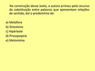 Na construção desse texto, a autora primou pelo recurso 
da substituição entre palavras que apresentam relações 
de sentido, daí o predomínio de: 
a) Metáfora 
b) Sinestesia 
c) Hipérbole 
d) Prosopopeia 
e) Metonímia 
 
