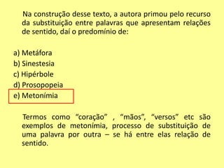 Na construção desse texto, a autora primou pelo recurso 
da substituição entre palavras que apresentam relações 
de sentido, daí o predomínio de: 
a) Metáfora 
b) Sinestesia 
c) Hipérbole 
d) Prosopopeia 
e) Metonímia 
Termos como “coração” , “mãos”, “versos” etc são 
exemplos de metonímia, processo de substituição de 
uma palavra por outra – se há entre elas relação de 
sentido. 
 