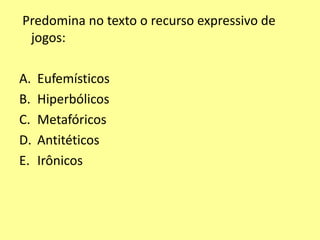 Predomina no texto o recurso expressivo de 
jogos: 
A. Eufemísticos 
B. Hiperbólicos 
C. Metafóricos 
D. Antitéticos 
E. Irônicos 
 