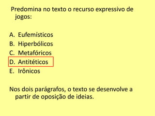 Predomina no texto o recurso expressivo de 
jogos: 
A. Eufemísticos 
B. Hiperbólicos 
C. Metafóricos 
D. Antitéticos 
E. Irônicos 
Nos dois parágrafos, o texto se desenvolve a 
partir de oposição de ideias. 
 