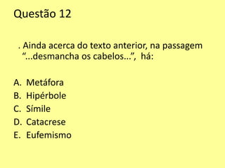Questão 12 
. Ainda acerca do texto anterior, na passagem 
“...desmancha os cabelos...”, há: 
A. Metáfora 
B. Hipérbole 
C. Símile 
D. Catacrese 
E. Eufemismo 
 