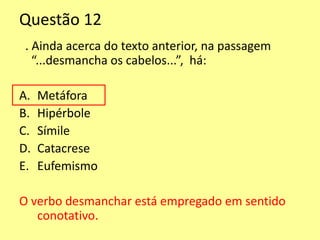 Questão 12 
. Ainda acerca do texto anterior, na passagem 
“...desmancha os cabelos...”, há: 
A. Metáfora 
B. Hipérbole 
C. Símile 
D. Catacrese 
E. Eufemismo 
O verbo desmanchar está empregado em sentido 
conotativo. 
 