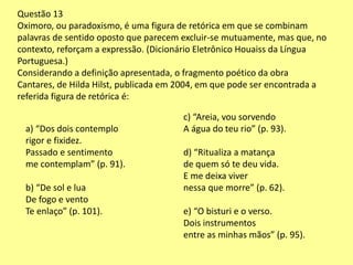 Questão 13 
Oximoro, ou paradoxismo, é uma figura de retórica em que se combinam 
palavras de sentido oposto que parecem excluir-se mutuamente, mas que, no 
contexto, reforçam a expressão. (Dicionário Eletrônico Houaiss da Língua 
Portuguesa.) 
Considerando a definição apresentada, o fragmento poético da obra 
Cantares, de Hilda Hilst, publicada em 2004, em que pode ser encontrada a 
referida figura de retórica é: 
a) “Dos dois contemplo 
rigor e fixidez. 
Passado e sentimento 
me contemplam” (p. 91). 
b) “De sol e lua 
De fogo e vento 
Te enlaço” (p. 101). 
c) “Areia, vou sorvendo 
A água do teu rio” (p. 93). 
d) “Ritualiza a matança 
de quem só te deu vida. 
E me deixa viver 
nessa que morre” (p. 62). 
e) “O bisturi e o verso. 
Dois instrumentos 
entre as minhas mãos” (p. 95). 
 