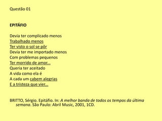 Questão 01 
EPITÁFIO 
Devia ter complicado menos 
Trabalhado menos 
Ter visto o sol se pôr 
Devia ter me importado menos 
Com problemas pequenos 
Ter morrido de amor... 
Queria ter aceitado 
A vida como ela é 
A cada um cabem alegrias 
E a tristeza que vier... 
BRITTO, Sérgio. Epitáfio. In: A melhor banda de todos os tempos da última 
semana. São Paulo: Abril Music, 2001, 1CD. 
 