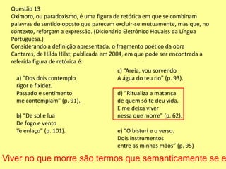 Questão 13 
Oximoro, ou paradoxismo, é uma figura de retórica em que se combinam 
palavras de sentido oposto que parecem excluir-se mutuamente, mas que, no 
contexto, reforçam a expressão. (Dicionário Eletrônico Houaiss da Língua 
Portuguesa.) 
Considerando a definição apresentada, o fragmento poético da obra 
Cantares, de Hilda Hilst, publicada em 2004, em que pode ser encontrada a 
referida figura de retórica é: 
a) “Dos dois contemplo 
rigor e fixidez. 
Passado e sentimento 
me contemplam” (p. 91). 
b) “De sol e lua 
De fogo e vento 
Te enlaço” (p. 101). 
c) “Areia, vou sorvendo 
A água do teu rio” (p. 93). 
d) “Ritualiza a matança 
de quem só te deu vida. 
E me deixa viver 
nessa que morre” (p. 62). 
e) “O bisturi e o verso. 
Dois instrumentos 
entre as minhas mãos” (p. 95) 
Viver no que morre são termos que semanticamente se excluem 
