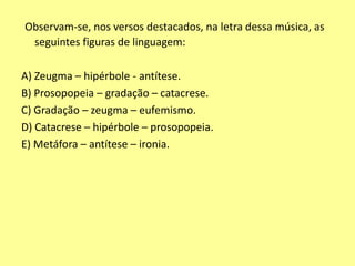 Observam-se, nos versos destacados, na letra dessa música, as 
seguintes figuras de linguagem: 
A) Zeugma – hipérbole - antítese. 
B) Prosopopeia – gradação – catacrese. 
C) Gradação – zeugma – eufemismo. 
D) Catacrese – hipérbole – prosopopeia. 
E) Metáfora – antítese – ironia. 
 