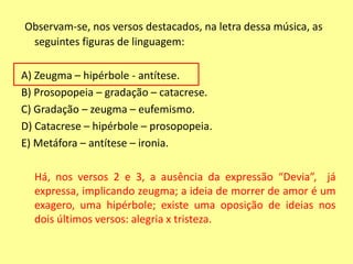 Observam-se, nos versos destacados, na letra dessa música, as 
seguintes figuras de linguagem: 
A) Zeugma – hipérbole - antítese. 
B) Prosopopeia – gradação – catacrese. 
C) Gradação – zeugma – eufemismo. 
D) Catacrese – hipérbole – prosopopeia. 
E) Metáfora – antítese – ironia. 
Há, nos versos 2 e 3, a ausência da expressão “Devia”, já 
expressa, implicando zeugma; a ideia de morrer de amor é um 
exagero, uma hipérbole; existe uma oposição de ideias nos 
dois últimos versos: alegria x tristeza. 
 