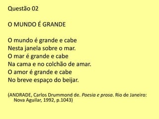 Questão 02 
O MUNDO É GRANDE 
O mundo é grande e cabe 
Nesta janela sobre o mar. 
O mar é grande e cabe 
Na cama e no colchão de amar. 
O amor é grande e cabe 
No breve espaço do beijar. 
(ANDRADE, Carlos Drummond de. Poesia e prosa. Rio de Janeiro: 
Nova Aguilar, 1992, p.1043) 
 