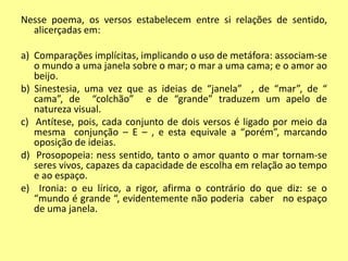 Nesse poema, os versos estabelecem entre si relações de sentido, 
alicerçadas em: 
a) Comparações implícitas, implicando o uso de metáfora: associam-se 
o mundo a uma janela sobre o mar; o mar a uma cama; e o amor ao 
beijo. 
b) Sinestesia, uma vez que as ideias de “janela” , de “mar”, de “ 
cama”, de “colchão” e de “grande” traduzem um apelo de 
natureza visual. 
c) Antítese, pois, cada conjunto de dois versos é ligado por meio da 
mesma conjunção – E – , e esta equivale a “porém”, marcando 
oposição de ideias. 
d) Prosopopeia: ness sentido, tanto o amor quanto o mar tornam-se 
seres vivos, capazes da capacidade de escolha em relação ao tempo 
e ao espaço. 
e) Ironia: o eu lírico, a rigor, afirma o contrário do que diz: se o 
“mundo é grande “, evidentemente não poderia caber no espaço 
de uma janela. 
 