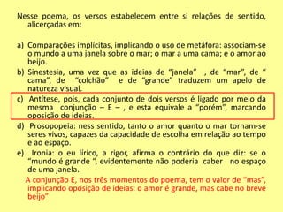 Nesse poema, os versos estabelecem entre si relações de sentido, 
alicerçadas em: 
a) Comparações implícitas, implicando o uso de metáfora: associam-se 
o mundo a uma janela sobre o mar; o mar a uma cama; e o amor ao 
beijo. 
b) Sinestesia, uma vez que as ideias de “janela” , de “mar”, de “ 
cama”, de “colchão” e de “grande” traduzem um apelo de 
natureza visual. 
c) Antítese, pois, cada conjunto de dois versos é ligado por meio da 
mesma conjunção – E – , e esta equivale a “porém”, marcando 
oposição de ideias. 
d) Prosopopeia: ness sentido, tanto o amor quanto o mar tornam-se 
seres vivos, capazes da capacidade de escolha em relação ao tempo 
e ao espaço. 
e) Ironia: o eu lírico, a rigor, afirma o contrário do que diz: se o 
“mundo é grande “, evidentemente não poderia caber no espaço 
de uma janela. 
A conjunção E, nos três momentos do poema, tem o valor de “mas”, 
implicando oposição de ideias: o amor é grande, mas cabe no breve 
beijo” 
 