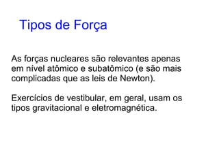 As forças nucleares são relevantes apenas
em nível atômico e subatômico (e são mais
complicadas que as leis de Newton).
Exercícios de vestibular, em geral, usam os
tipos gravitacional e eletromagnética.
Tipos de Força
 