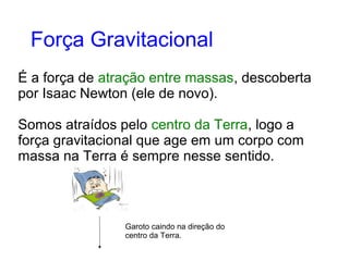 É a força de atração entre massas, descoberta
por Isaac Newton (ele de novo).
Somos atraídos pelo centro da Terra, logo a
força gravitacional que age em um corpo com
massa na Terra é sempre nesse sentido.
Força Gravitacional
Garoto caindo na direção do
centro da Terra.
 