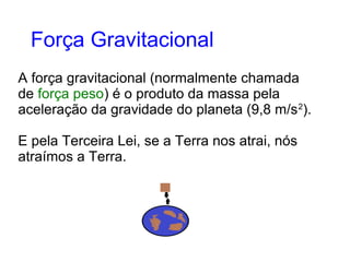 A força gravitacional (normalmente chamada
de força peso) é o produto da massa pela
aceleração da gravidade do planeta (9,8 m/s2
).
E pela Terceira Lei, se a Terra nos atrai, nós
atraímos a Terra.
Força Gravitacional
 