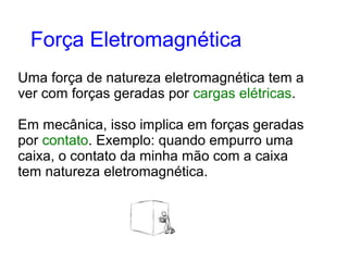Uma força de natureza eletromagnética tem a
ver com forças geradas por cargas elétricas.
Em mecânica, isso implica em forças geradas
por contato. Exemplo: quando empurro uma
caixa, o contato da minha mão com a caixa
tem natureza eletromagnética.
Força Eletromagnética
 