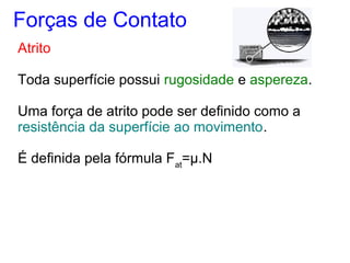 Atrito
Toda superfície possui rugosidade e aspereza.
Uma força de atrito pode ser definido como a
resistência da superfície ao movimento.
É definida pela fórmula Fat
=μ.N
Forças de Contato
 