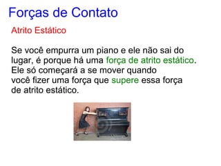 Atrito Estático
Se você empurra um piano e ele não sai do
lugar, é porque há uma força de atrito estático.
Ele só começará a se mover quando
você fizer uma força que supere essa força
de atrito estático.
Forças de Contato
 